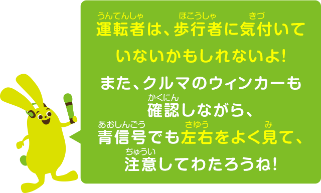運転者は、歩行者に気付いていないかもしれないよ！また、クルマのウィンカーも確認しながら、青信号でも左右をよく見て、注意してわたろうね！