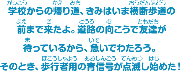 学校からの帰り道、きみはいま横断歩道の前まで来たよ。道路の向こうで友だちが待っているから、急いでわたろう。そのとき、歩行者用の青信号が点滅し始めた！