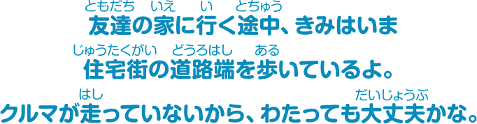 友達の家に行く途中、きみはいま住宅街の道路端を歩いているよ。クルマが走っていないから、わたっても大丈夫かな。