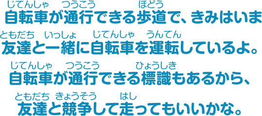 自転車が通行できる歩道で、きみはいま友だちと一緒に自転車を運転しているよ。自転車が通行できる標識もあるから、友だちと競争して走ってもいいかな。