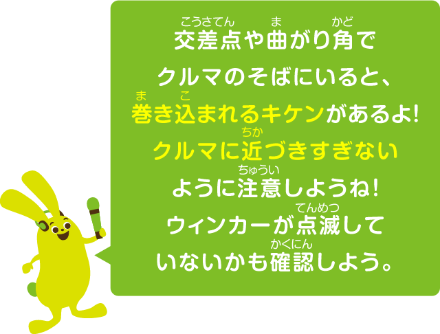 交差点や曲がり角でクルマのそばにいると、巻き込まれるキケンがあるよ！クルマに近づきすぎないように注意しようね！ウィンカーが点滅していないかも確認しよう。