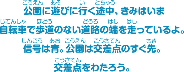 公園に遊びに行く途中、きみはいま自転車で歩道のない道路の端を走っているよ。信号は青。公園は交差点のすぐ先。交差点をわたろう。