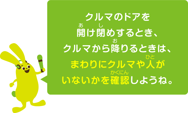 クルマのドアを開け閉めするとき、クルマから降りるときは、まわりにクルマや人がいないかを確認しようね。