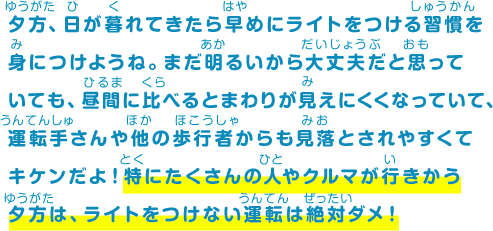 夕方、日が暮れてきたら早めにライトをつける習慣を身につけようね。まだ明るいから大丈夫だと思っていても、昼間に比べるとまわりが見えにくくなっていて、運転手さんや他の歩行者からも見落とされやすくてキケンだよ！特にたくさんの人やクルマが行きかう夕方は、ライトをつけない運転は絶対ダメ！