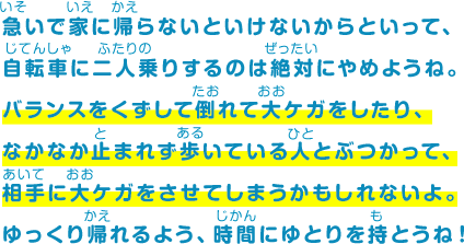 急いで家に帰らないといけないからといって、自転車に二人乗りするのは絶対にやめようね。バランスをくずして倒れて大ケガをしたり、なかなか止まれず歩いている人とぶつかって、相手に大ケガをさせてしまうかもしれないよ。ゆっくり帰れるよう、時間にゆとりを持とうね！