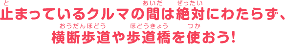 止まっているクルマの間は絶対にわたらず、横断歩道や歩道橋を使おう！