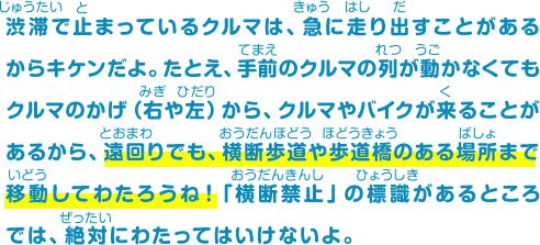 渋滞で止まっているクルマは、急に走り出すことがあるからキケンだよ。たとえ、手前のクルマの列が動かなくてもクルマのかげ（右や左）から、クルマやバイクが来ることがあるから、遠回りでも、横断歩道や歩道橋のある場所まで移動してわたろうね！「横断禁止」の標識があるところでは、絶対にわたってはいけないよ。