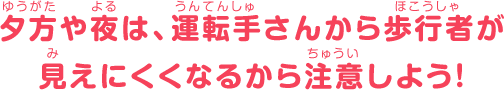 夕方や夜は、運転手さんから歩行者が見えにくくなるから注意しよう！