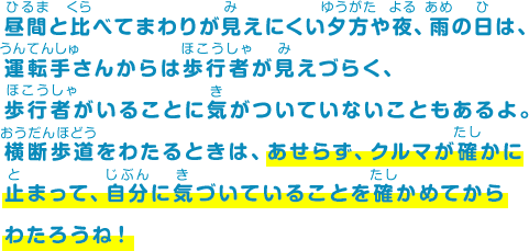 昼間と比べてまわりが見えにくい夕方や夜、雨の日は、運転手さんからは歩行者が見えづらく、歩行者がいることに気がついていないこともあるよ。横断歩道をわたるときは、あせらず、クルマが確かに止まって、自分に気づいていることを確かめてからわたろうね！