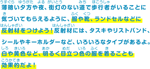 薄暗い夕方や夜、街灯のない道で歩行者がいることに気づいてもらえるように、服や靴、ランドセルなどに反射材をつけよう！反射材には、タスキやリストバンド、シールやキーホルダーなど、いろいろなタイプがあるよ。白や黄色など、明るく目立つ色の服を着ることも効果的だよ！