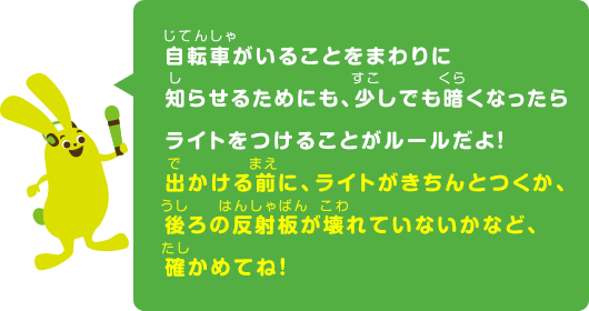 自転車がいることをまわりに知らせるためにも、少しでも暗くなったらライトをつけることがルールだよ！出かける前に、ライトがきちんとつくか、後ろの反射板が壊れていないかなど、確かめてね！