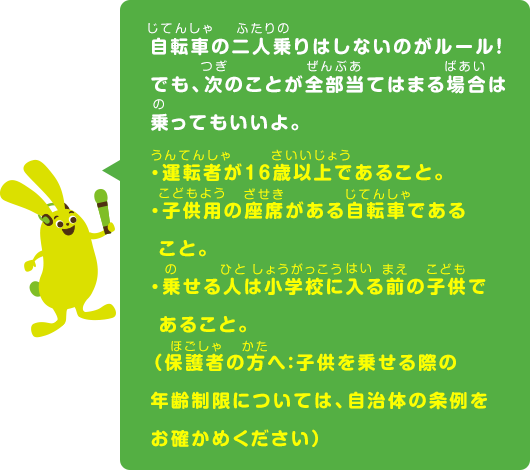 自転車の二人乗りはしないのがルール！でも、次のことが全部当てはまる場合は乗ってもいいよ。・運転者が16歳以上であること。・子供用の座席がある自転車であること。・乗せる人は小学校に入る前の子供であること。（保護者の方へ：子供を乗せる際の年齢制限については、自治体の条例をお確かめください）