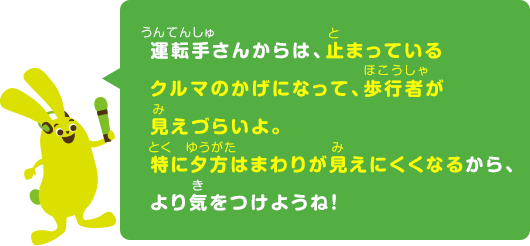 運転手さんからは、止まっているクルマのかげになって、歩行者が見えづらいよ。特に夕方はまわりが見えにくくなるから、より気をつけようね！