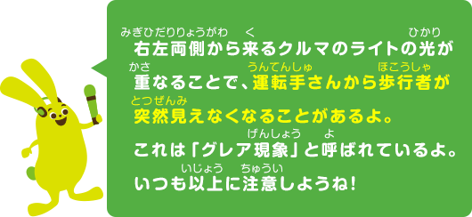 右左両側から来るクルマのライトの光が重なることで、運転手さんから歩行者が突然見えなくなることがあるよ。いつも以上に注意しようね！これは｢グレア現象｣と呼ばれているよ。