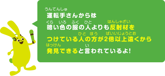 運運転手さんからは暗い色の服の人よりも反射材をつけている人の方が２倍以上遠くから発見できると言われているよ！