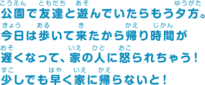 公園で友達と遊んでいたらもう夕方。今日は歩いて来たから帰り時間が遅くなって、家の人に怒られちゃう！少しでも早く家に帰らないと！