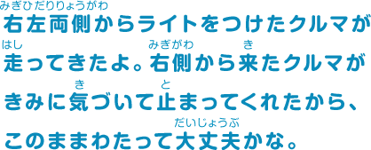 右左両側からライトをつけたクルマが走ってきたよ。右側から来たクルマがきみに気づいて止まってくれたから、このままわたって大丈夫かな。