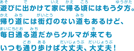 遊びに出かけて家に帰る頃にはもう夕方。帰り道には街灯のない道もあるけど、毎日通る道だからクルマが来てもいつも通り歩けば大丈夫、大丈夫！