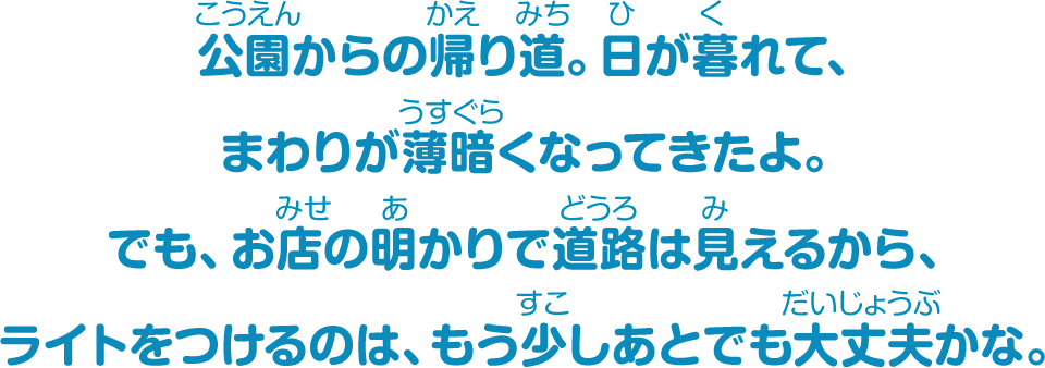 公園からの帰り道。日が暮れて、まわりが薄暗くなってきたよ。でも、お店の明かりで道路は見えるから、ライトをつけるのは、もう少しあとでも大丈夫かな。