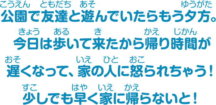 公園で友達と遊んでいたらもう夕方。今日は歩いて来たから帰り時間が遅くなって、家の人に怒られちゃう！少しでも早く家に帰らないと！