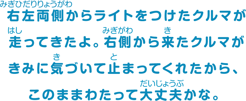 右左両側からライトをつけたクルマが走ってきたよ。左側から来たクルマがきみに気づいて止まってくれたから、このままわたって大丈夫かな。