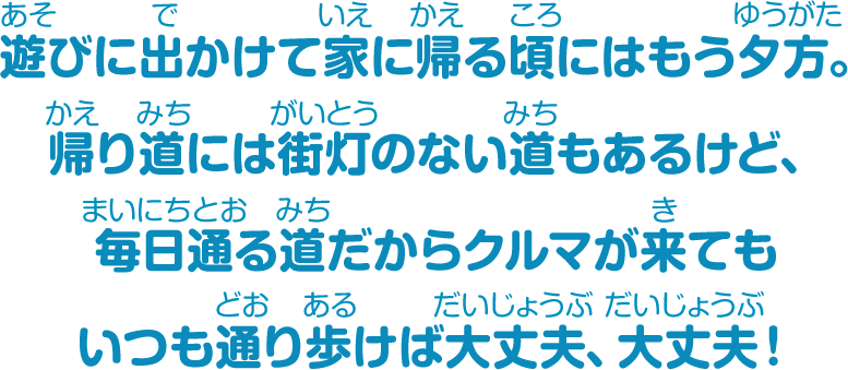 遊びに出かけて家に帰る頃にはもう夕方。帰り道には街灯のない道もあるけど、毎日通る道だからクルマが来てもいつも通り歩けば大丈夫、大丈夫！