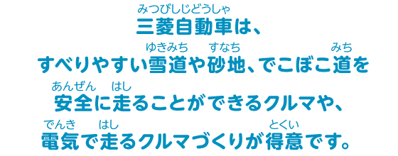 三菱自動車は、すべりやすい雪道や砂地、でこぼこ道を安全に走ることができるクルマや、電気で走るクルマづくりが得意です。