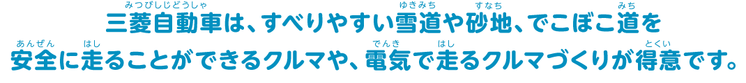 三菱自動車は、すべりやすい雪道や砂地、でこぼこ道を安全に走ることができるクルマや、電気で走るクルマづくりが得意です。