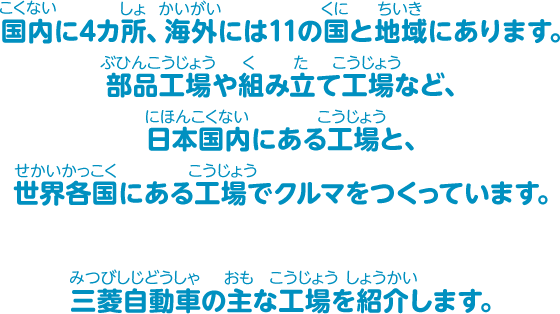 国内に4カ所、海外には11の国と地域にあります。部品工場や組み立て工場など、日本国内にある工場と、世界各国にある工場でクルマをつくっています。三菱自動車の主な工場を紹介します。