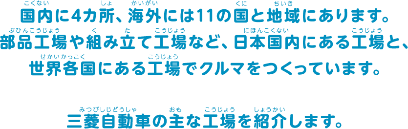 国内に4カ所、海外には11の国と地域にあります。部品工場や組み立て工場など、日本国内にある工場と、世界各国にある工場でクルマをつくっています。三菱自動車の主な工場を紹介します。