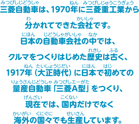 三菱自動車は、1970年に三菱重工業から分かれてできた会社です。日本の自動車会社の中では、クルマをつくりはじめた歴史は古く、1917年(大正時代)に日本で初めての量産自動車「三菱A型」をつくり、現在では、国内だけでなく海外の国々でも生産しています。