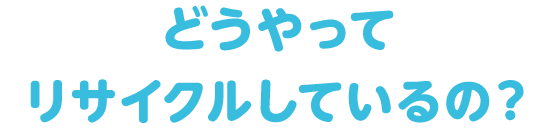 どうやってリサイクルしているの？