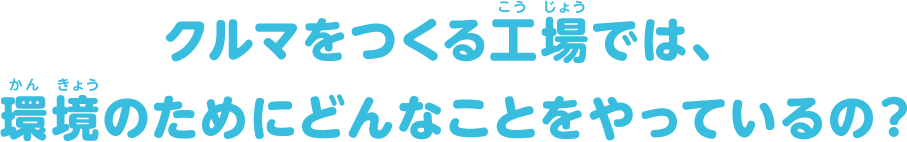 クルマをつくる工場では、環境のためにどんなことをやっているの？