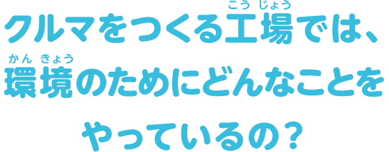 クルマをつくる工場では、環境のためにどんなことをやっているの？