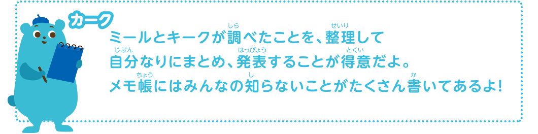 ミールとキークが調べたことを、整理して自分なりにまとめ、発表することが得意だよ。メモ帳にはみんなの知らないことがたくさん書いてあるよ！