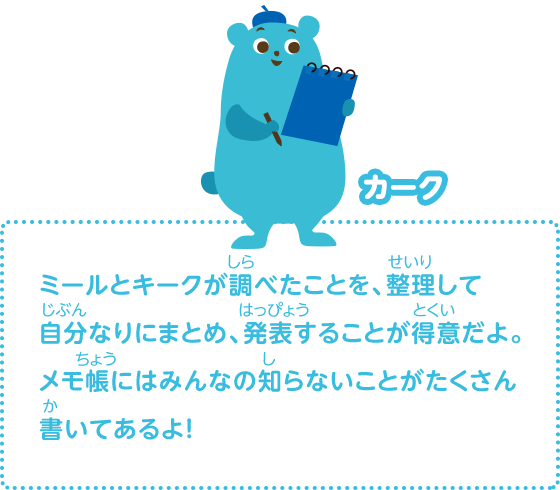 ミールとキークが調べたことを、整理して自分なりにまとめ、発表することが得意だよ。メモ帳にはみんなの知らないことがたくさん書いてあるよ！