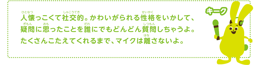 人懐っこくて社交的。かわいがられる性格をいかして、疑問に思ったことを誰にでもどんどん質問しちゃうよ。たくさんこたえてくれるまで、マイクは離さないよ。