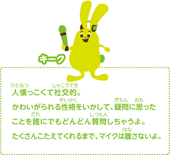 人懐っこくて社交的。かわいがられる性格をいかして、疑問に思ったことを誰にでもどんどん質問しちゃうよ。たくさんこたえてくれるまで、マイクは離さないよ。