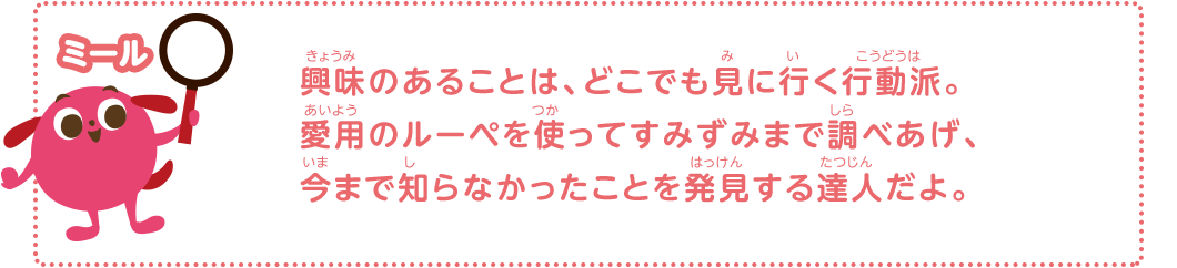 興味のあることは、どこでも見に行く行動派。愛用のルーペを使ってすみずみまで調べあげ、今まで知らなかったことを発見する達人だよ。