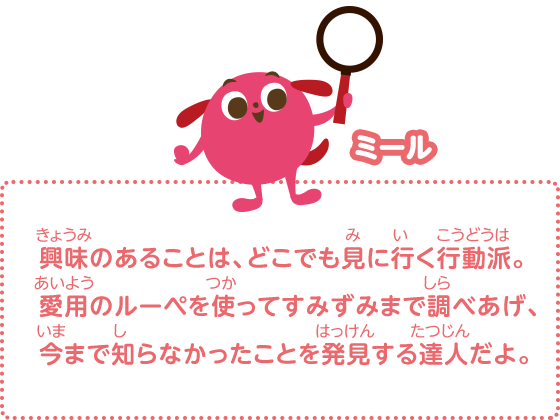 興味のあることは、どこでも見に行く行動派。愛用のルーペを使ってすみずみまで調べあげ、今まで知らなかったことを発見する達人だよ。