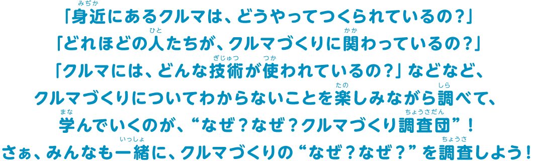 「身近にあるクルマは、どうやってつくられているの？」「どれほどの人たちが、クルマづくりに関わっているの？」「クルマには、どんな技術が使われているの？」などなど、クルマづくりについてわからないことを楽しみながら調べて、学んでいくのが、“なぜ？なぜ？クルマづくり調査団”！さぁ、みんなも一緒に、クルマづくりの“なぜ？なぜ？”を調査しよう！