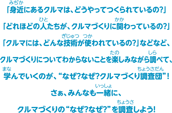 「身近にあるクルマは、どうやってつくられているの？」「どれほどの人たちが、クルマづくりに関わっているの？」「クルマには、どんな技術が使われているの？」などなど、クルマづくりについてわからないことを楽しみながら調べて、学んでいくのが、“なぜ？なぜ？クルマづくり調査団”！さぁ、みんなも一緒に、クルマづくりの“なぜ？なぜ？”を調査しよう！