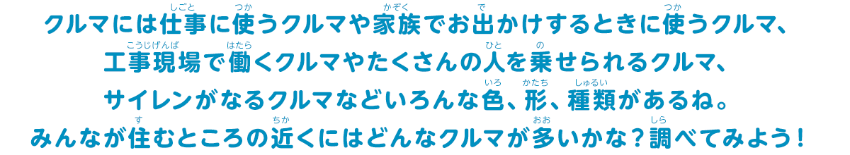 クルマには仕事に使うクルマや家族でお出かけするときに使うクルマ、工事現場で働くクルマやたくさんの人を乗せられるクルマ、サイレンがなるクルマなどいろんな色、形、種類があるね。みんなが住むところの近くにはどんな車が多いかな？調べてみよう！