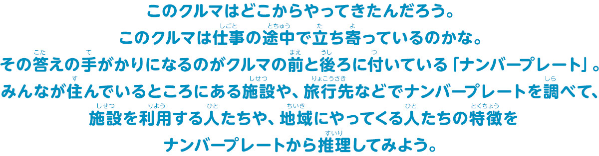 クルマには仕事に使うクルマや家族でお出かけするときに使うクルマ、工事現場で働くクルマやたくさんの人を乗せられるクルマ、サイレンがなるクルマなどいろんな色、形、種類があるね。みんなが住むところの近くにはどんな車が多いかな？調べてみよう！