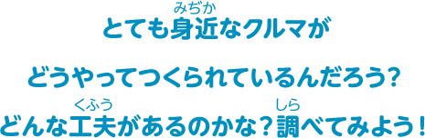 とても身近なクルマがどうやってつくられているんだろう？どんな工夫があるのかな？調べてみよう！