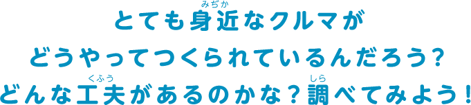 とても身近なクルマがどうやってつくられているんだろう？どんな工夫があるのかな？調べてみよう！