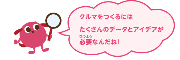 クルマをつくるにはたくさんのデータとアイデアが必要なんだね！