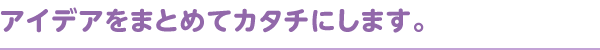 アイデアをまとめてカタチにします。