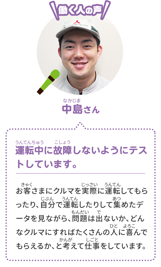 [働く人の声] 中島さん 運転中に故障しないようにテストしています。 お客さまにクルマを実際に運転してもらったり、自分で運転したりして集めたデータを見ながら、問題は出ないか、どんなクルマにすればたくさんの人に喜んでもらえるか、と考えて仕事をしています。