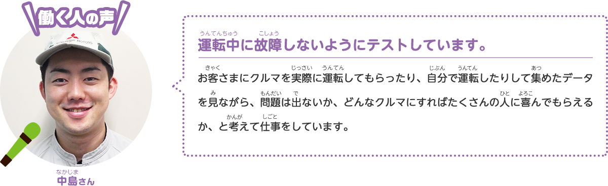 [働く人の声] 中島さん 運転中に故障しないようにテストしています。 お客さまにクルマを実際に運転してもらったり、自分で運転したりして集めたデータを見ながら、問題は出ないか、どんなクルマにすればたくさんの人に喜んでもらえるか、と考えて仕事をしています。